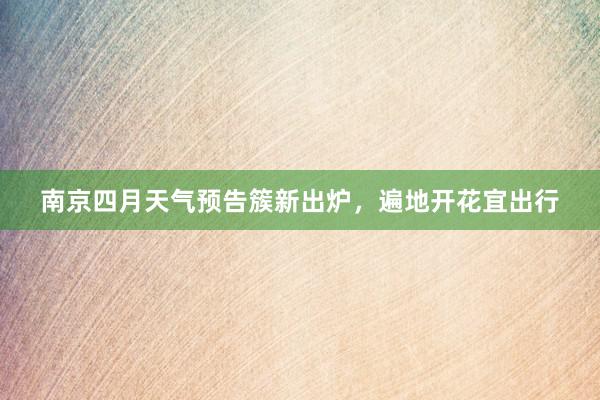 南京四月天气预告簇新出炉，遍地开花宜出行