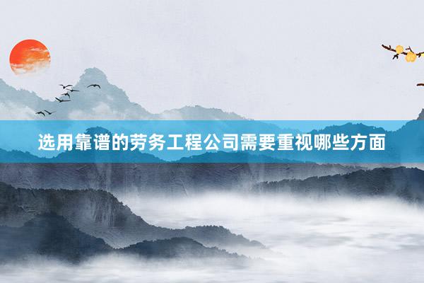 选用靠谱的劳务工程公司需要重视哪些方面