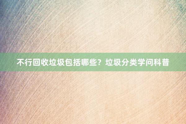 不行回收垃圾包括哪些？垃圾分类学问科普