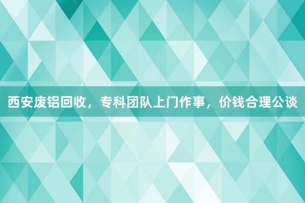 西安废铝回收，专科团队上门作事，价钱合理公谈