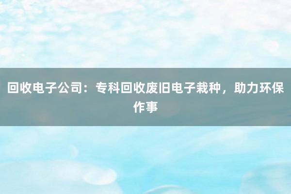 回收电子公司：专科回收废旧电子栽种，助力环保作事